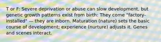 T or F: Severe deprivation or abuse can slow development, but genetic growth patterns exist from birth: They come "factory-installed" — they are inborn. Maturation (nature) sets the basic course of development; experience (nurture) adjusts it. Genes and scenes interact.