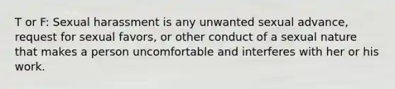 T or F: Sexual harassment is any unwanted sexual advance, request for sexual favors, or other conduct of a sexual nature that makes a person uncomfortable and interferes with her or his work.