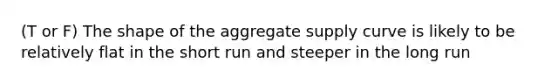 (T or F) The shape of the aggregate supply curve is likely to be relatively flat in the short run and steeper in the long run