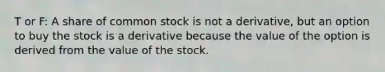 T or F: A share of common stock is not a derivative, but an option to buy the stock is a derivative because the value of the option is derived from the value of the stock.