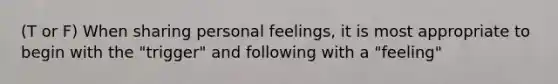 (T or F) When sharing personal feelings, it is most appropriate to begin with the "trigger" and following with a "feeling"