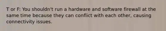 T or F: You shouldn't run a hardware and software firewall at the same time because they can conflict with each other, causing connectivity issues.