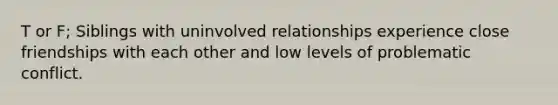 T or F; Siblings with uninvolved relationships experience close friendships with each other and low levels of problematic conflict.