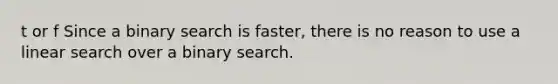 t or f Since a binary search is faster, there is no reason to use a linear search over a binary search.