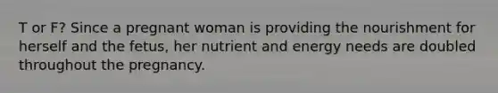 T or F? Since a pregnant woman is providing the nourishment for herself and the fetus, her nutrient and energy needs are doubled throughout the pregnancy.