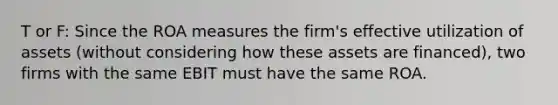 T or F: Since the ROA measures the firm's effective utilization of assets (without considering how these assets are financed), two firms with the same EBIT must have the same ROA.