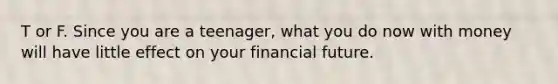 T or F. Since you are a teenager, what you do now with money will have little effect on your financial future.