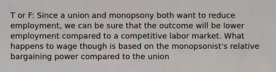 T or F: Since a union and monopsony both want to reduce employment, we can be sure that the outcome will be lower employment compared to a competitive labor market. What happens to wage though is based on the monopsonist's relative bargaining power compared to the union