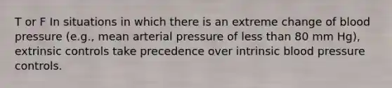 T or F In situations in which there is an extreme change of <a href='https://www.questionai.com/knowledge/kD0HacyPBr-blood-pressure' class='anchor-knowledge'>blood pressure</a> (e.g., mean arterial pressure of <a href='https://www.questionai.com/knowledge/k7BtlYpAMX-less-than' class='anchor-knowledge'>less than</a> 80 mm Hg), extrinsic controls take precedence over intrinsic blood pressure controls.