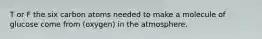 T or F the six carbon atoms needed to make a molecule of glucose come from (oxygen) in the atmosphere.