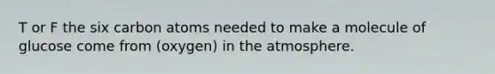 T or F the six carbon atoms needed to make a molecule of glucose come from (oxygen) in the atmosphere.