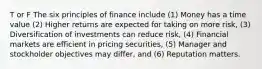 T or F The six principles of finance include (1) Money has a time value (2) Higher returns are expected for taking on more risk, (3) Diversification of investments can reduce risk, (4) Financial markets are efficient in pricing securities, (5) Manager and stockholder objectives may differ, and (6) Reputation matters.