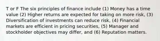 T or F The six principles of finance include (1) Money has a time value (2) Higher returns are expected for taking on more risk, (3) Diversification of investments can reduce risk, (4) Financial markets are efficient in pricing securities, (5) Manager and stockholder objectives may differ, and (6) Reputation matters.