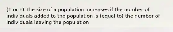 (T or F) The size of a population increases if the number of individuals added to the population is (equal to) the number of individuals leaving the population