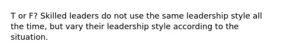 T or F? Skilled leaders do not use the same leadership style all the time, but vary their leadership style according to the situation.