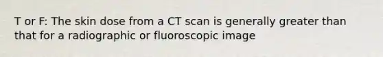 T or F: The skin dose from a CT scan is generally greater than that for a radiographic or fluoroscopic image