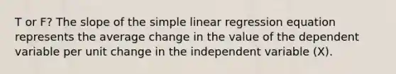 T or F? The slope of the simple linear regression equation represents the average change in the value of the dependent variable per unit change in the independent variable (X).