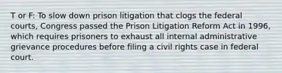 T or F: To slow down prison litigation that clogs the federal courts, Congress passed the Prison Litigation Reform Act in 1996, which requires prisoners to exhaust all internal administrative grievance procedures before filing a civil rights case in federal court.