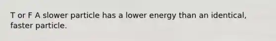 T or F A slower particle has a lower energy than an identical, faster particle.