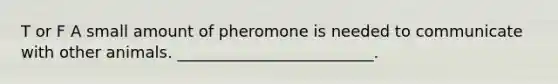 T or F A small amount of pheromone is needed to communicate with other animals. _________________________.