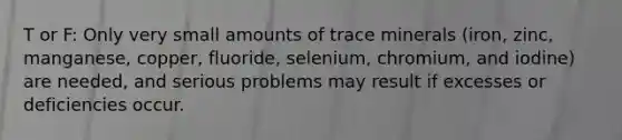 T or F: Only very small amounts of trace minerals (iron, zinc, manganese, copper, fluoride, selenium, chromium, and iodine) are needed, and serious problems may result if excesses or deficiencies occur.