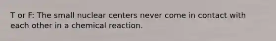 T or F: The small nuclear centers never come in contact with each other in a chemical reaction.