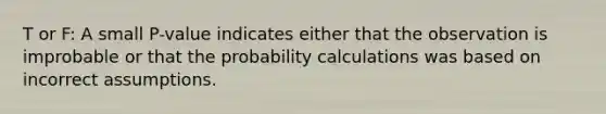 T or F: A small P-value indicates either that the observation is improbable or that the probability calculations was based on incorrect assumptions.