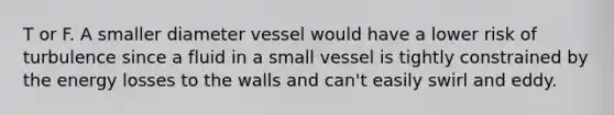 T or F. A smaller diameter vessel would have a lower risk of turbulence since a fluid in a small vessel is tightly constrained by the energy losses to the walls and can't easily swirl and eddy.