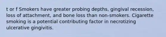 t or f Smokers have greater probing depths, gingival recession, loss of attachment, and bone loss than non-smokers. Cigarette smoking is a potential contributing factor in necrotizing ulcerative gingivitis.