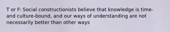 T or F: Social constructionists believe that knowledge is time- and culture-bound, and our ways of understanding are not necessarily better than other ways