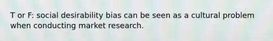 T or F: social desirability bias can be seen as a cultural problem when conducting market research.