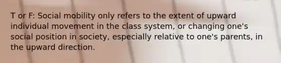 T or F: Social mobility only refers to the extent of upward individual movement in the class system, or changing one's social position in society, especially relative to one's parents, in the upward direction.