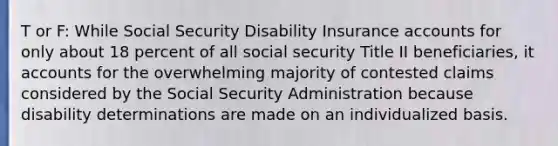 T or F: While Social Security Disability Insurance accounts for only about 18 percent of all social security Title II beneficiaries, it accounts for the overwhelming majority of contested claims considered by the Social Security Administration because disability determinations are made on an individualized basis.