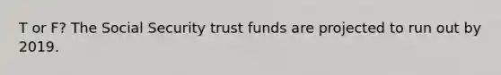 T or F? The Social Security trust funds are projected to run out by 2019.