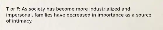 T or F: As society has become more industrialized and impersonal, families have decreased in importance as a source of intimacy.