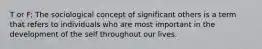 T or F: The sociological concept of significant others is a term that refers to individuals who are most important in the development of the self throughout our lives.