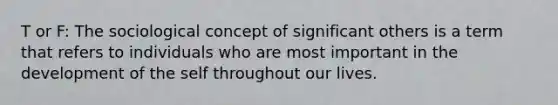 T or F: The sociological concept of significant others is a term that refers to individuals who are most important in the development of the self throughout our lives.