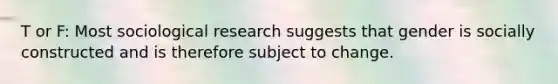 T or F: Most sociological research suggests that gender is socially constructed and is therefore subject to change.