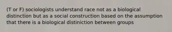 (T or F) sociologists understand race not as a biological distinction but as a social construction based on the assumption that there is a biological distiniction between groups