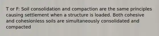 T or F: Soil consolidation and compaction are the same principles causing settlement when a structure is loaded. Both cohesive and cohesionless soils are simultaneously consolidated and compacted