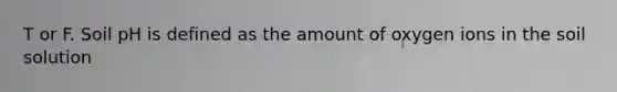 T or F. Soil pH is defined as the amount of oxygen ions in the soil solution