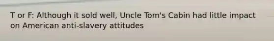 T or F: Although it sold well, Uncle Tom's Cabin had little impact on American anti-slavery attitudes