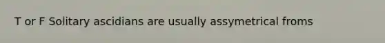 T or F Solitary ascidians are usually assymetrical froms