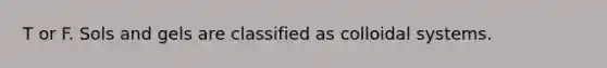 T or F. Sols and gels are classified as colloidal systems.