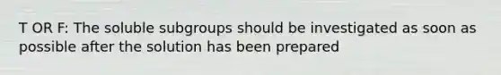 T OR F: The soluble subgroups should be investigated as soon as possible after the solution has been prepared