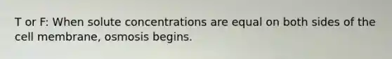 T or F: When solute concentrations are equal on both sides of the cell membrane, osmosis begins.