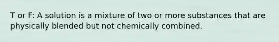 T or F: A solution is a mixture of two or more substances that are physically blended but not chemically combined.