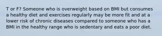 T or F? Someone who is overweight based on BMI but consumes a healthy diet and exercises regularly may be more fit and at a lower risk of chronic diseases compared to someone who has a BMI in the healthy range who is sedentary and eats a poor diet.