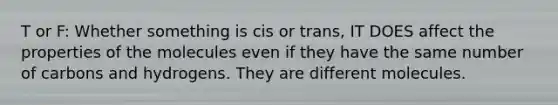 T or F: Whether something is cis or trans, IT DOES affect the properties of the molecules even if they have the same number of carbons and hydrogens. They are different molecules.