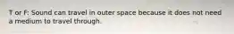 T or F: Sound can travel in outer space because it does not need a medium to travel through.